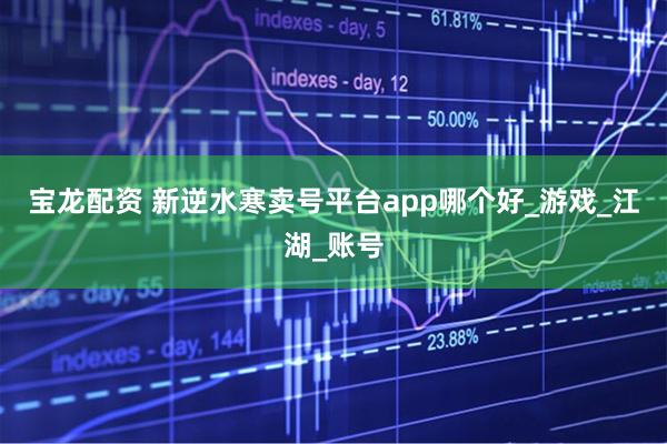 宝龙配资 新逆水寒卖号平台app哪个好_游戏_江湖_账号