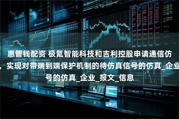 惠管钱配资 极氪智能科技和吉利控股申请通信仿真相关专利，实现对带端到端保护机制的待仿真信号的仿真_企业_报文_信息