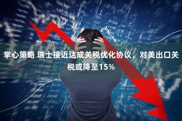 掌心策略 瑞士接近达成关税优化协议，对美出口关税或降至15%